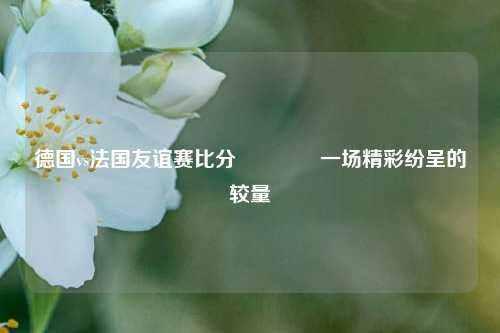 德国vs法国友谊赛比分🥉一场精彩纷呈的较量