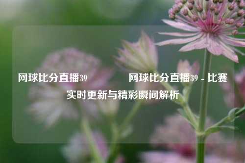 网球比分直播39🥉网球比分直播39 - 比赛实时更新与精彩瞬间解析