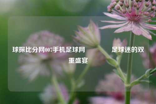 球探比分网007手机足球网🥈足球迷的双重盛宴
