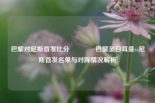 巴黎对尼斯首发比分🏆巴黎圣日耳曼vs尼斯首发名单与对阵情况解析
