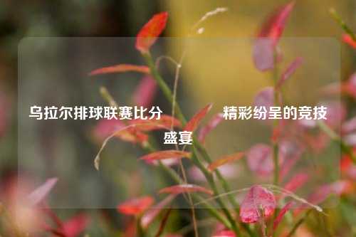 乌拉尔排球联赛比分🥈精彩纷呈的竞技盛宴