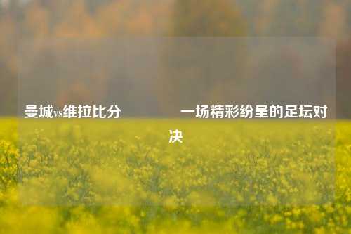 曼城vs维拉比分👈一场精彩纷呈的足坛对决