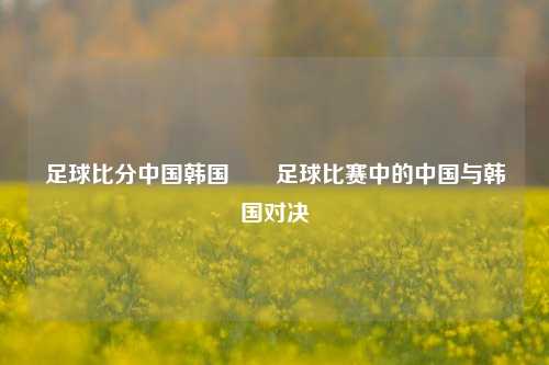 足球比分中国韩国✌️足球比赛中的中国与韩国对决