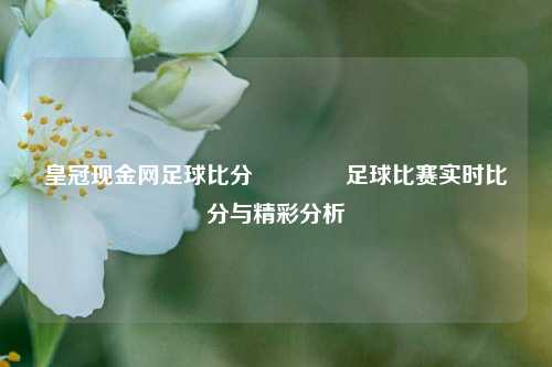 皇冠现金网足球比分🥈足球比赛实时比分与精彩分析
