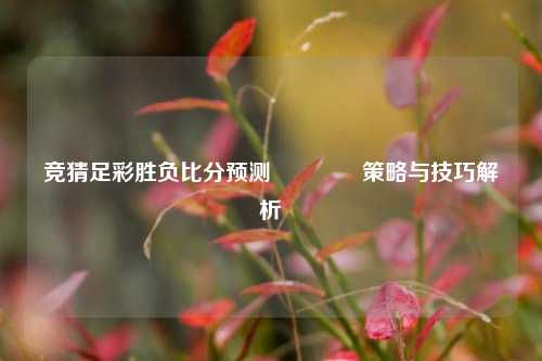 竞猜足彩胜负比分预测🥈策略与技巧解析