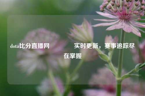 dota比分直播网👈实时更新，赛事追踪尽在掌握