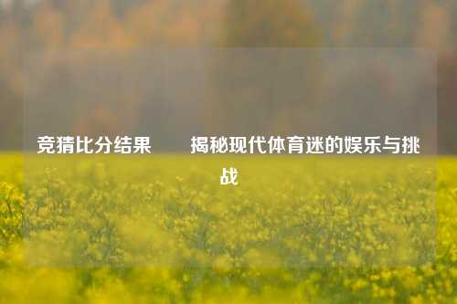 竞猜比分结果✌️揭秘现代体育迷的娱乐与挑战