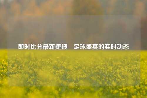 即时比分最新捷报⚽足球盛宴的实时动态