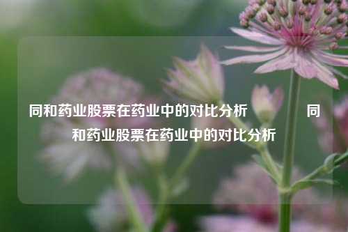 同和药业股票在药业中的对比分析🥎同和药业股票在药业中的对比分析