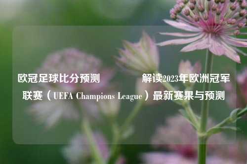 欧冠足球比分预测🌈解读2023年欧洲冠军联赛（UEFA Champions League）最新赛果与预测