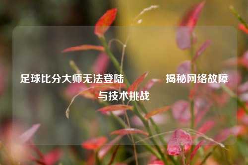 足球比分大师无法登陆🥇揭秘网络故障与技术挑战