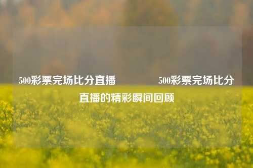500彩票完场比分直播🏆500彩票完场比分直播的精彩瞬间回顾