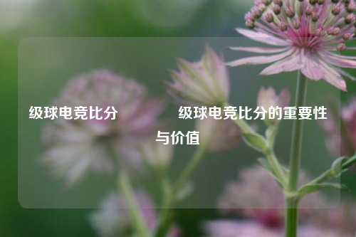 级球电竞比分🏐级球电竞比分的重要性与价值