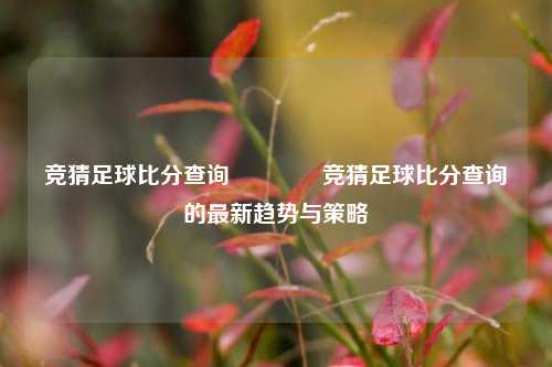竞猜足球比分查询🏆竞猜足球比分查询的最新趋势与策略