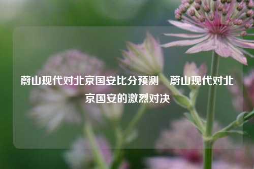 蔚山现代对北京国安比分预测⚽蔚山现代对北京国安的激烈对决