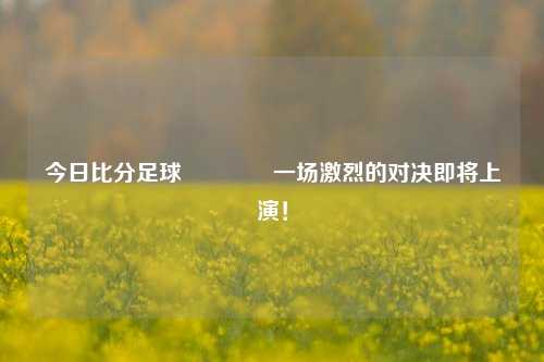 今日比分足球👉一场激烈的对决即将上演！