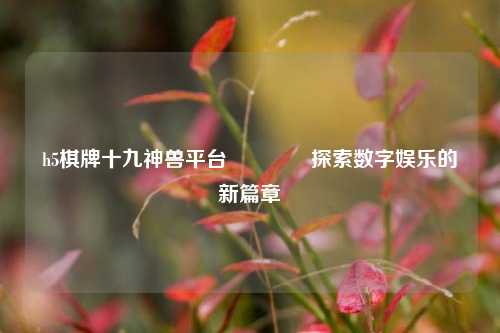 h5棋牌十九神兽平台🏀探索数字娱乐的新篇章