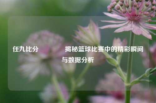 任九比分🏆揭秘篮球比赛中的精彩瞬间与数据分析