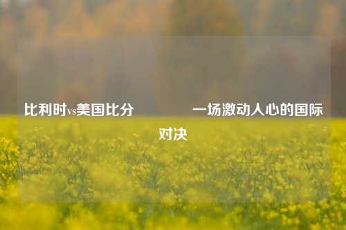 比利时vs美国比分🏀一场激动人心的国际对决