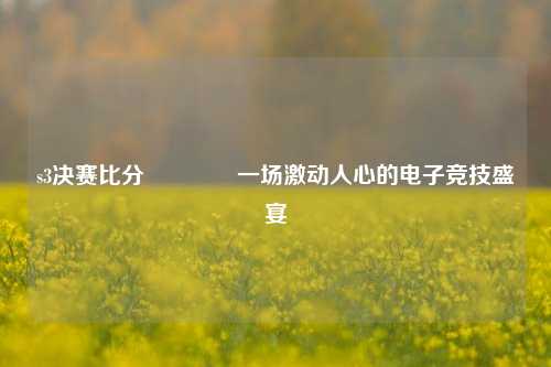 s3决赛比分🥇一场激动人心的电子竞技盛宴