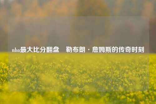 nba最大比分翻盘⚾勒布朗·詹姆斯的传奇时刻