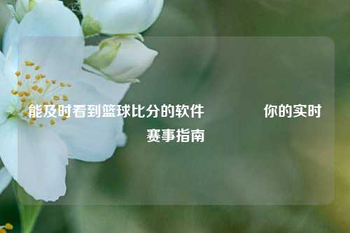 能及时看到篮球比分的软件👉你的实时赛事指南