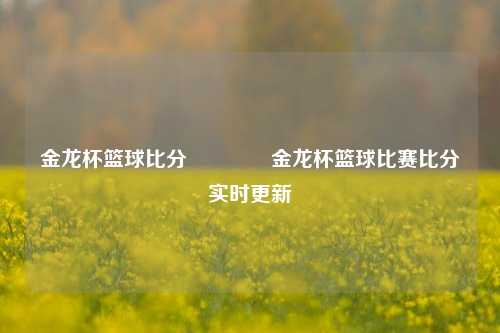 金龙杯篮球比分👉金龙杯篮球比赛比分实时更新