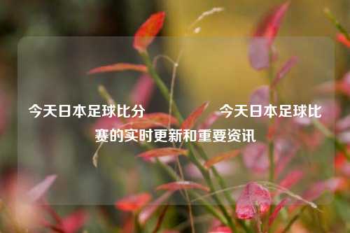 今天日本足球比分🎖️今天日本足球比赛的实时更新和重要资讯