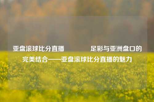 亚盘滚球比分直播🥉足彩与亚洲盘口的完美结合——亚盘滚球比分直播的魅力