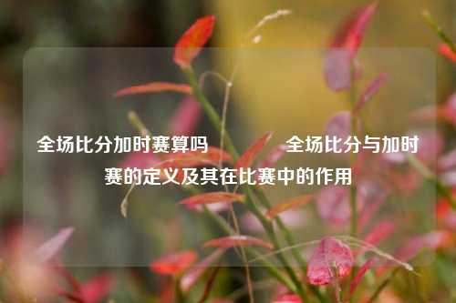 全场比分加时赛算吗🌈全场比分与加时赛的定义及其在比赛中的作用