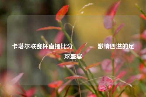 卡塔尔联赛杯直播比分🏅激情四溢的足球盛宴