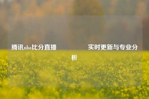 腾讯nba比分直播🎖️实时更新与专业分析