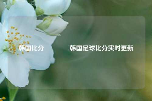 韩国比分👈韩国足球比分实时更新