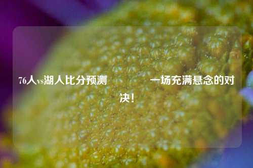 76人vs湖人比分预测🏐一场充满悬念的对决！
