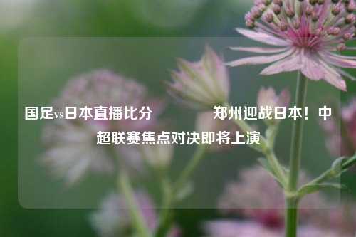 国足vs日本直播比分👍郑州迎战日本！中超联赛焦点对决即将上演