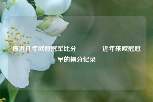 最近几年欧冠冠军比分🥇近年来欧冠冠军的得分记录