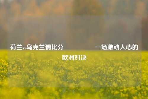 荷兰vs乌克兰猜比分🎖️一场激动人心的欧洲对决