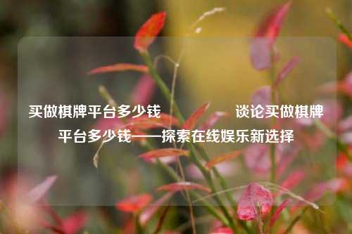 买做棋牌平台多少钱🎖️谈论买做棋牌平台多少钱——探索在线娱乐新选择