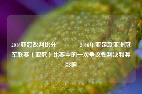 2016亚冠改判比分👉2016年亚足联亚洲冠军联赛（亚冠）比赛中的一次争议性判决和其影响