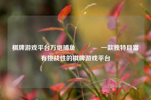 棋牌游戏平台万炮捕鱼🏅一款独特且富有挑战性的棋牌游戏平台