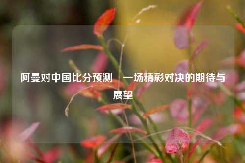 阿曼对中国比分预测⚽一场精彩对决的期待与展望
