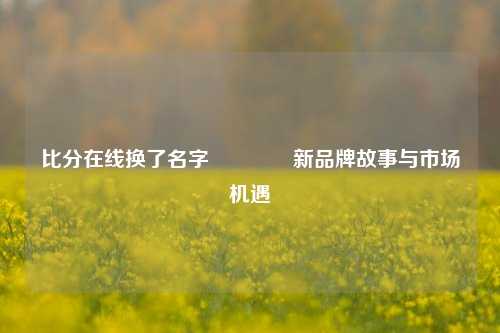 比分在线换了名字🏐新品牌故事与市场机遇