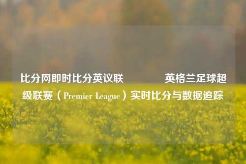比分网即时比分英议联👍英格兰足球超级联赛（Premier League）实时比分与数据追踪
