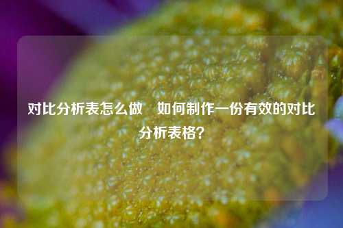 对比分析表怎么做⚽如何制作一份有效的对比分析表格？