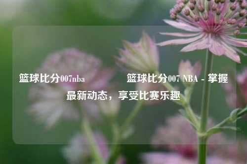 篮球比分007nba🥎篮球比分007 NBA - 掌握最新动态，享受比赛乐趣