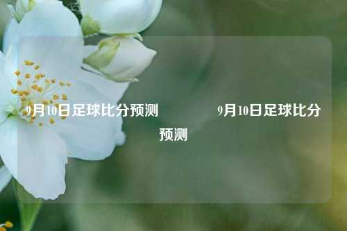 9月10日足球比分预测🏆9月10日足球比分预测